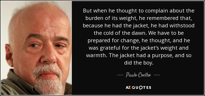 But when he thought to complain about the burden of its weight, he remembered that, because he had the jacket, he had withstood the cold of the dawn. We have to be prepared for change, he thought, and he was grateful for the jacket's weight and warmth. The jacket had a purpose, and so did the boy. - Paulo Coelho