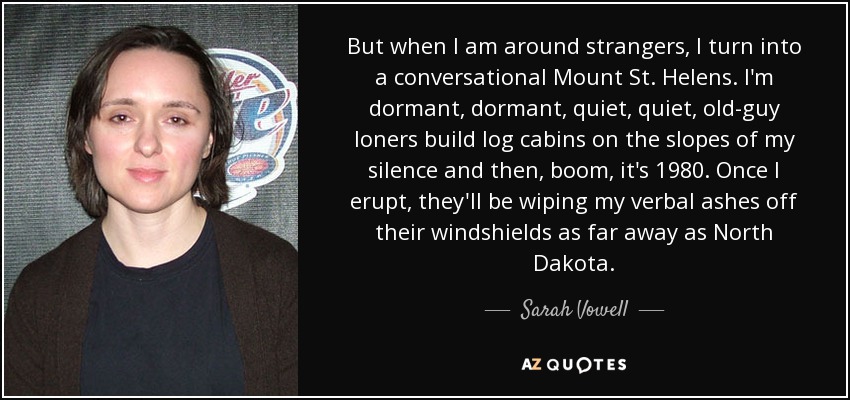 But when I am around strangers, I turn into a conversational Mount St. Helens. I'm dormant, dormant, quiet, quiet, old-guy loners build log cabins on the slopes of my silence and then, boom, it's 1980. Once I erupt, they'll be wiping my verbal ashes off their windshields as far away as North Dakota. - Sarah Vowell