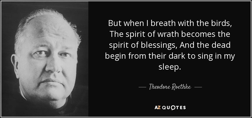 But when I breath with the birds, The spirit of wrath becomes the spirit of blessings, And the dead begin from their dark to sing in my sleep. - Theodore Roethke