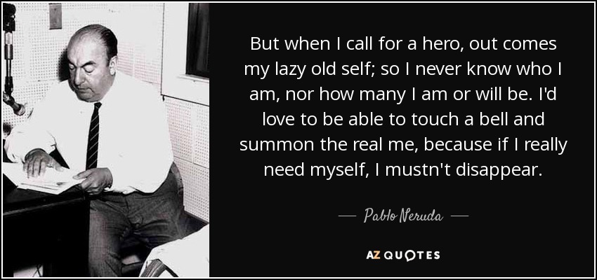But when I call for a hero, out comes my lazy old self; so I never know who I am, nor how many I am or will be. I'd love to be able to touch a bell and summon the real me, because if I really need myself, I mustn't disappear. - Pablo Neruda