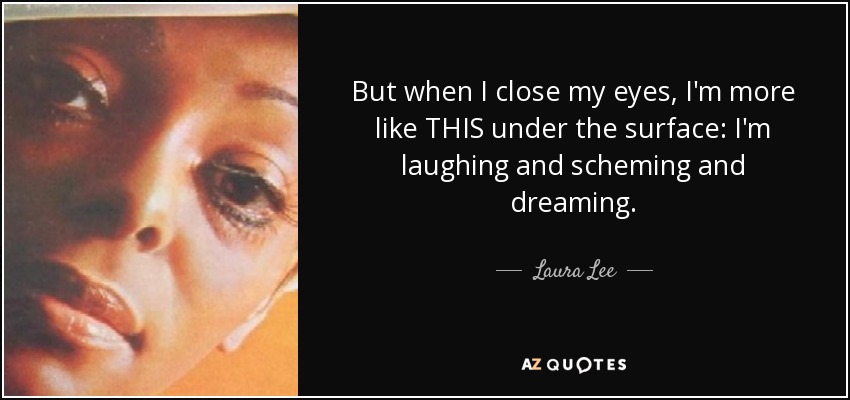 But when I close my eyes, I'm more like THIS under the surface: I'm laughing and scheming and dreaming. - Laura Lee