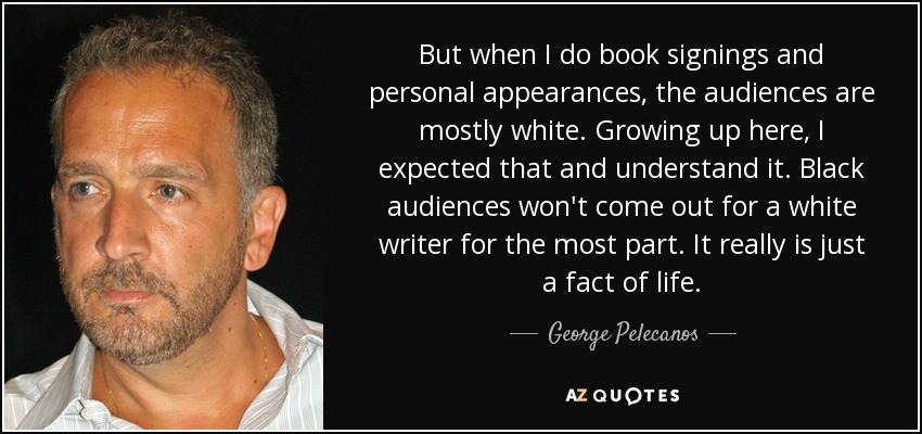 But when I do book signings and personal appearances, the audiences are mostly white. Growing up here, I expected that and understand it. Black audiences won't come out for a white writer for the most part. It really is just a fact of life. - George Pelecanos