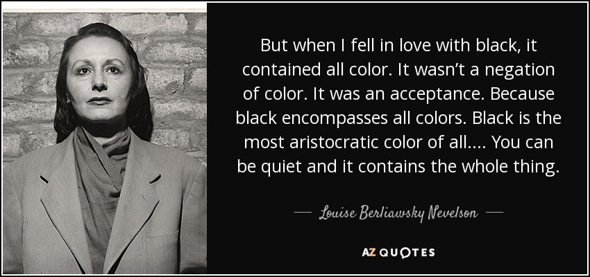 But when I fell in love with black, it contained all color. It wasn’t a negation of color. It was an acceptance. Because black encompasses all colors. Black is the most aristocratic color of all.... You can be quiet and it contains the whole thing. - Louise Berliawsky Nevelson