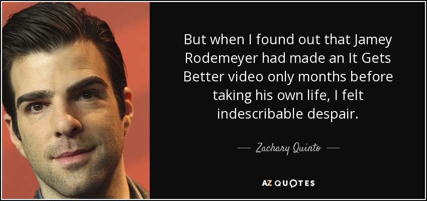 But when I found out that Jamey Rodemeyer had made an It Gets Better video only months before taking his own life, I felt indescribable despair. - Zachary Quinto