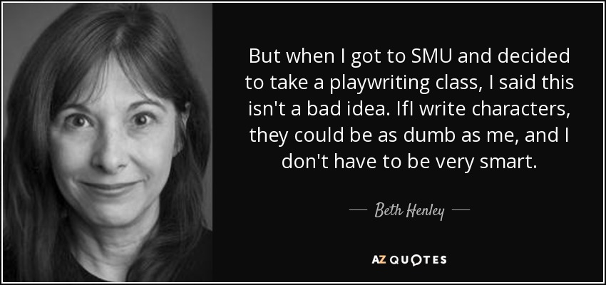 But when I got to SMU and decided to take a playwriting class, I said this isn't a bad idea. IfI write characters, they could be as dumb as me, and I don't have to be very smart. - Beth Henley