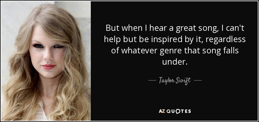 But when I hear a great song, I can't help but be inspired by it, regardless of whatever genre that song falls under. - Taylor Swift