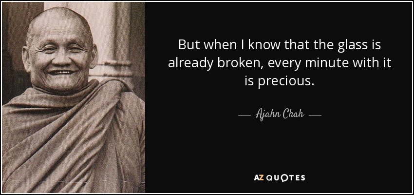 But when I know that the glass is already broken, every minute with it is precious. - Ajahn Chah