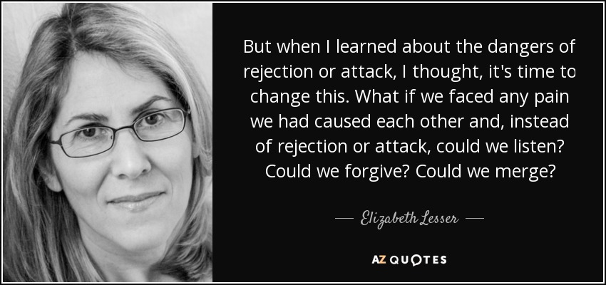 But when I learned about the dangers of rejection or attack, I thought, it's time to change this. What if we faced any pain we had caused each other and, instead of rejection or attack, could we listen? Could we forgive? Could we merge? - Elizabeth Lesser