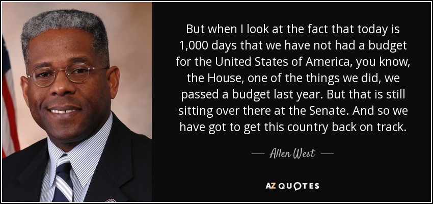 But when I look at the fact that today is 1,000 days that we have not had a budget for the United States of America, you know, the House, one of the things we did, we passed a budget last year. But that is still sitting over there at the Senate. And so we have got to get this country back on track. - Allen West