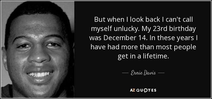 But when I look back I can't call myself unlucky. My 23rd birthday was December 14. In these years I have had more than most people get in a lifetime. - Ernie Davis