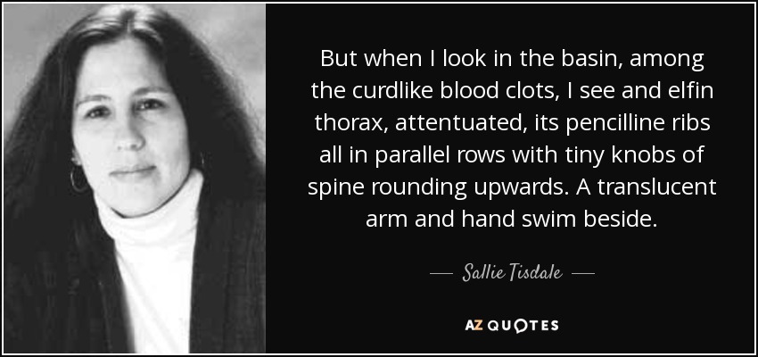 But when I look in the basin, among the curdlike blood clots, I see and elfin thorax, attentuated, its pencilline ribs all in parallel rows with tiny knobs of spine rounding upwards. A translucent arm and hand swim beside. - Sallie Tisdale