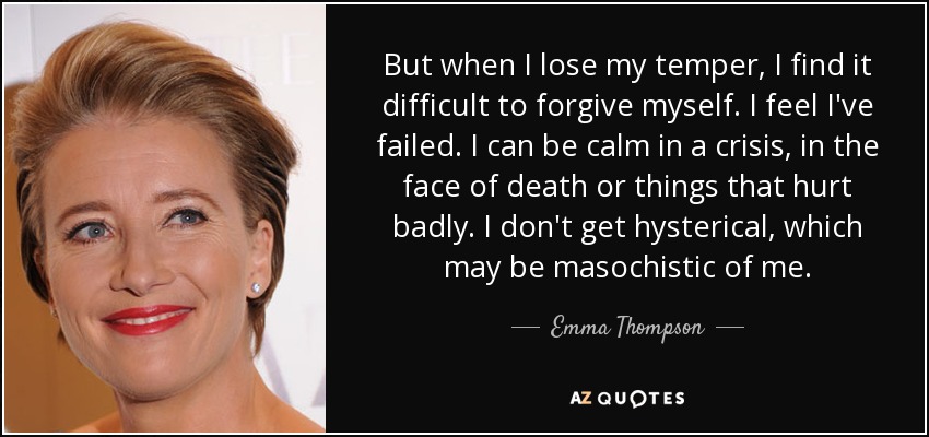 But when I lose my temper, I find it difficult to forgive myself. I feel I've failed. I can be calm in a crisis, in the face of death or things that hurt badly. I don't get hysterical, which may be masochistic of me. - Emma Thompson