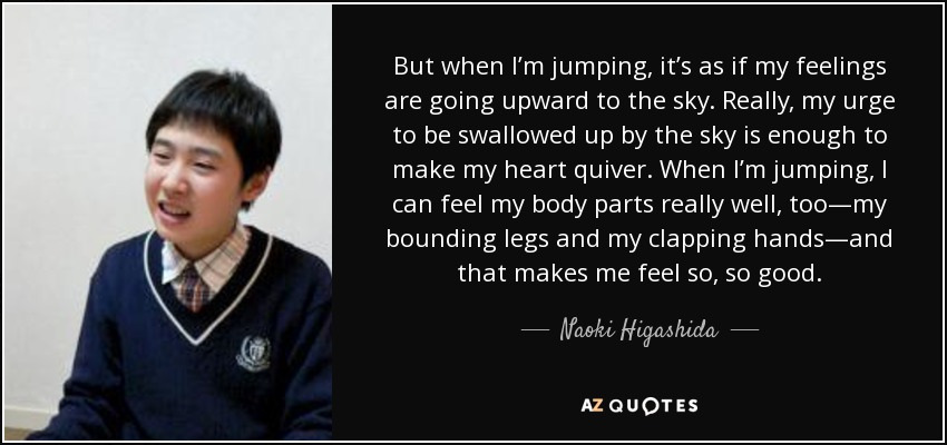 But when I’m jumping, it’s as if my feelings are going upward to the sky. Really, my urge to be swallowed up by the sky is enough to make my heart quiver. When I’m jumping, I can feel my body parts really well, too—my bounding legs and my clapping hands—and that makes me feel so, so good. - Naoki Higashida