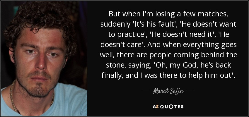 But when I'm losing a few matches, suddenly 'It's his fault', 'He doesn't want to practice', 'He doesn't need it', 'He doesn't care'. And when everything goes well, there are people coming behind the stone, saying, 'Oh, my God, he's back finally, and I was there to help him out'. - Marat Safin