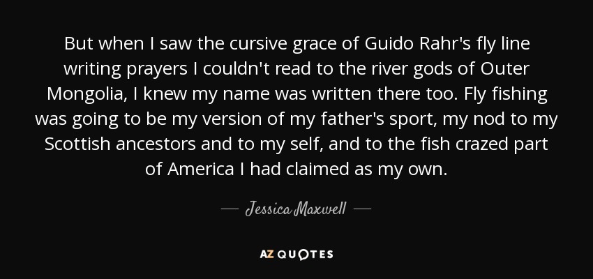 But when I saw the cursive grace of Guido Rahr's fly line writing prayers I couldn't read to the river gods of Outer Mongolia, I knew my name was written there too. Fly fishing was going to be my version of my father's sport, my nod to my Scottish ancestors and to my self, and to the fish crazed part of America I had claimed as my own. - Jessica Maxwell