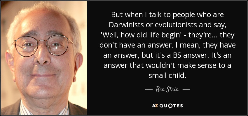 But when I talk to people who are Darwinists or evolutionists and say, 'Well, how did life begin' - they're... they don't have an answer. I mean, they have an answer, but it's a BS answer. It's an answer that wouldn't make sense to a small child. - Ben Stein