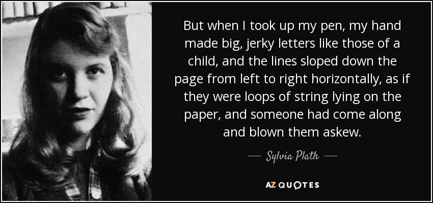 But when I took up my pen, my hand made big, jerky letters like those of a child, and the lines sloped down the page from left to right horizontally, as if they were loops of string lying on the paper, and someone had come along and blown them askew. - Sylvia Plath