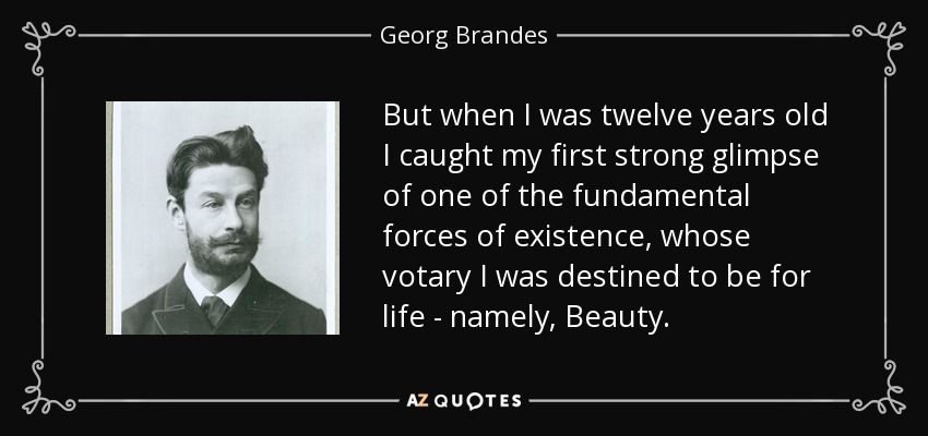But when I was twelve years old I caught my first strong glimpse of one of the fundamental forces of existence, whose votary I was destined to be for life - namely, Beauty. - Georg Brandes