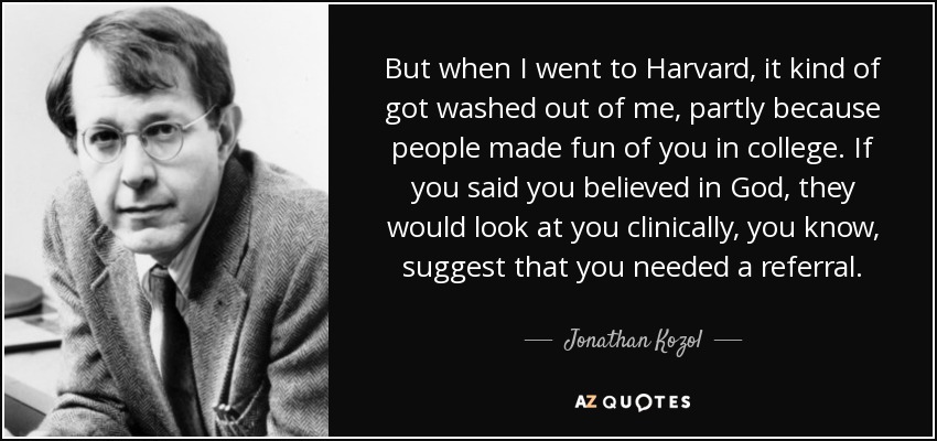 But when I went to Harvard, it kind of got washed out of me, partly because people made fun of you in college. If you said you believed in God, they would look at you clinically, you know, suggest that you needed a referral. - Jonathan Kozol