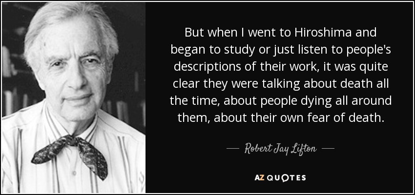 But when I went to Hiroshima and began to study or just listen to people's descriptions of their work, it was quite clear they were talking about death all the time, about people dying all around them, about their own fear of death. - Robert Jay Lifton