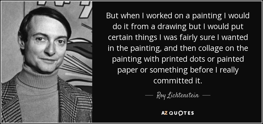 But when I worked on a painting I would do it from a drawing but I would put certain things I was fairly sure I wanted in the painting, and then collage on the painting with printed dots or painted paper or something before I really committed it. - Roy Lichtenstein