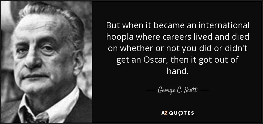 But when it became an international hoopla where careers lived and died on whether or not you did or didn't get an Oscar, then it got out of hand. - George C. Scott