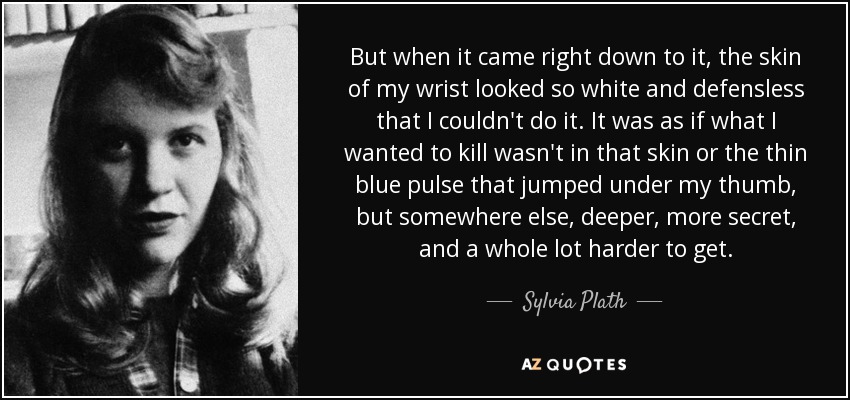 But when it came right down to it, the skin of my wrist looked so white and defensless that I couldn't do it. It was as if what I wanted to kill wasn't in that skin or the thin blue pulse that jumped under my thumb, but somewhere else, deeper, more secret, and a whole lot harder to get. - Sylvia Plath