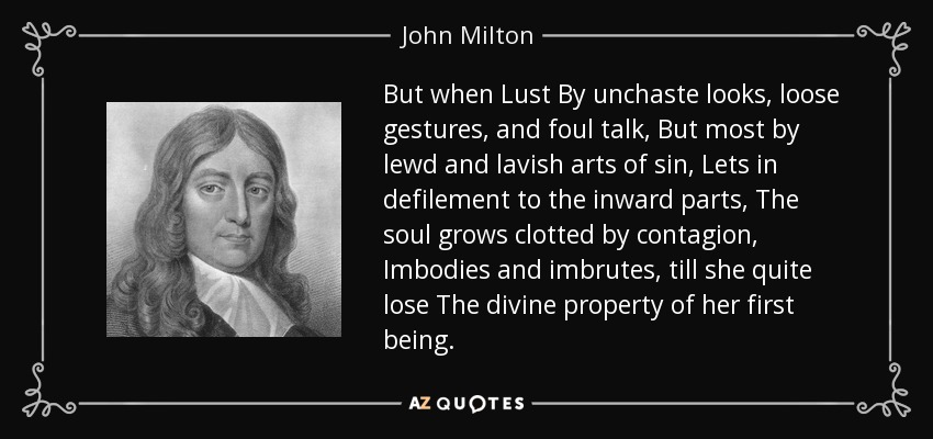 But when Lust By unchaste looks, loose gestures, and foul talk, But most by lewd and lavish arts of sin, Lets in defilement to the inward parts, The soul grows clotted by contagion, Imbodies and imbrutes, till she quite lose The divine property of her first being. - John Milton