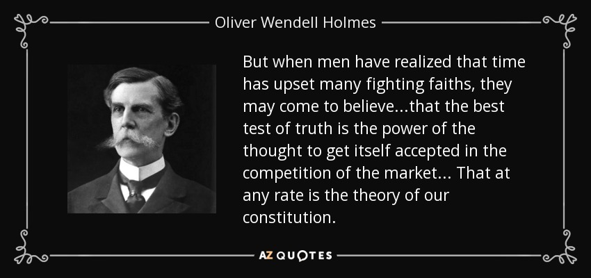 But when men have realized that time has upset many fighting faiths, they may come to believe...that the best test of truth is the power of the thought to get itself accepted in the competition of the market... That at any rate is the theory of our constitution. - Oliver Wendell Holmes, Jr.