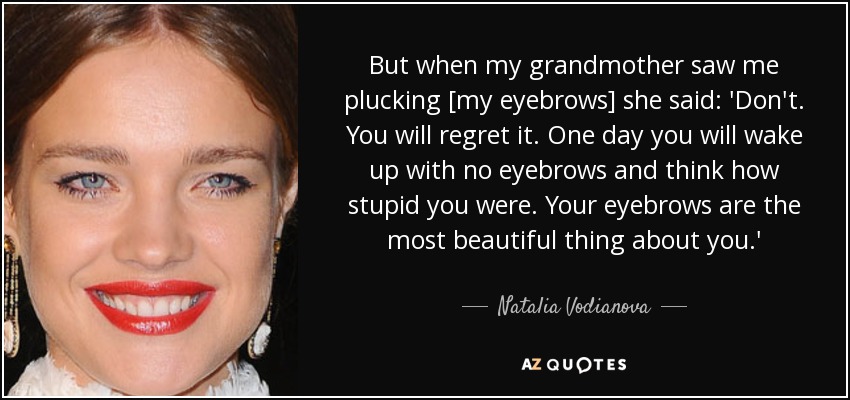 But when my grandmother saw me plucking [my eyebrows] she said: 'Don't. You will regret it. One day you will wake up with no eyebrows and think how stupid you were. Your eyebrows are the most beautiful thing about you.' - Natalia Vodianova
