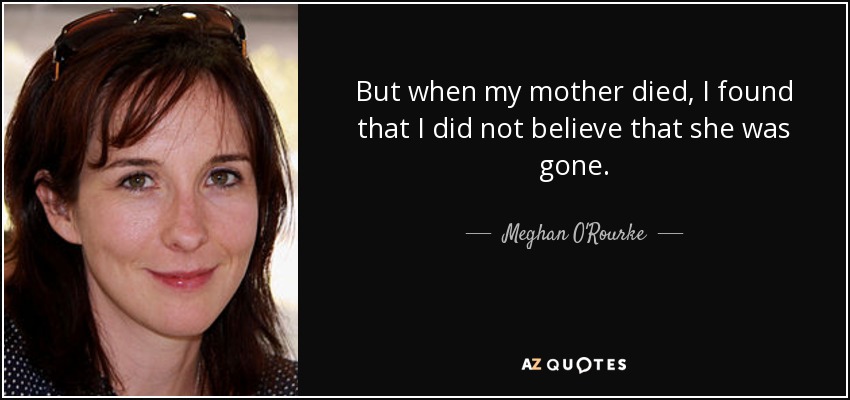 But when my mother died, I found that I did not believe that she was gone. - Meghan O'Rourke