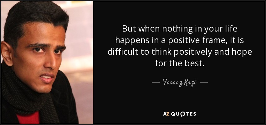 But when nothing in your life happens in a positive frame, it is difficult to think positively and hope for the best. - Faraaz Kazi