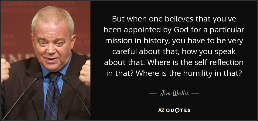 But when one believes that you've been appointed by God for a particular mission in history, you have to be very careful about that, how you speak about that. Where is the self-reflection in that? Where is the humility in that? - Jim Wallis