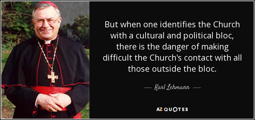 But when one identifies the Church with a cultural and political bloc, there is the danger of making difficult the Church's contact with all those outside the bloc. - Karl Lehmann