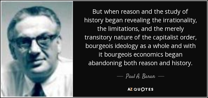 But when reason and the study of history began revealing the irrationality, the limitations, and the merely transitory nature of the capitalist order, bourgeois ideology as a whole and with it bourgeois economics began abandoning both reason and history. - Paul A. Baran