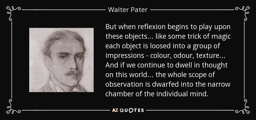 But when reflexion begins to play upon these objects... like some trick of magic each object is loosed into a group of impressions - colour, odour, texture... And if we continue to dwell in thought on this world... the whole scope of observation is dwarfed into the narrow chamber of the individual mind. - Walter Pater