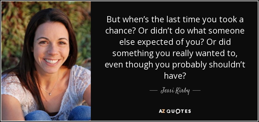 But when’s the last time you took a chance? Or didn’t do what someone else expected of you? Or did something you really wanted to, even though you probably shouldn’t have? - Jessi Kirby