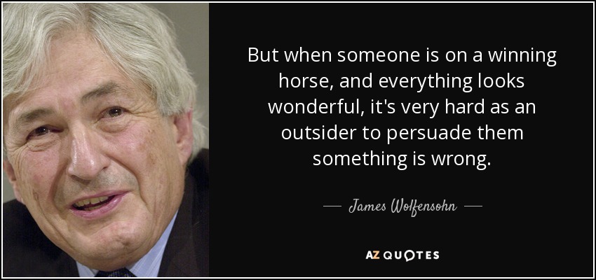 But when someone is on a winning horse, and everything looks wonderful, it's very hard as an outsider to persuade them something is wrong. - James Wolfensohn