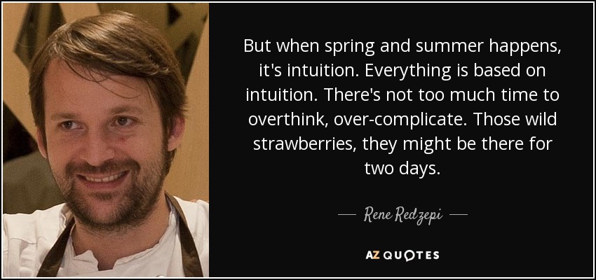 But when spring and summer happens, it's intuition. Everything is based on intuition. There's not too much time to overthink, over-complicate. Those wild strawberries, they might be there for two days. - Rene Redzepi