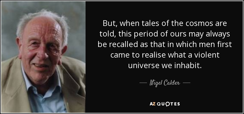 But, when tales of the cosmos are told, this period of ours may always be recalled as that in which men first came to realise what a violent universe we inhabit. - Nigel Calder