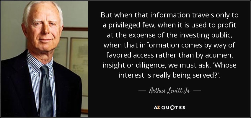 But when that information travels only to a privileged few, when it is used to profit at the expense of the investing public, when that information comes by way of favored access rather than by acumen, insight or diligence, we must ask, 'Whose interest is really being served?'. - Arthur Levitt Jr