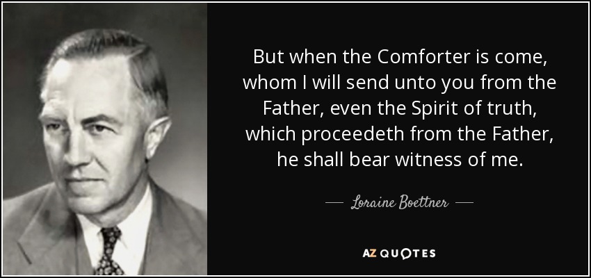 But when the Comforter is come, whom I will send unto you from the Father, even the Spirit of truth, which proceedeth from the Father, he shall bear witness of me. - Loraine Boettner