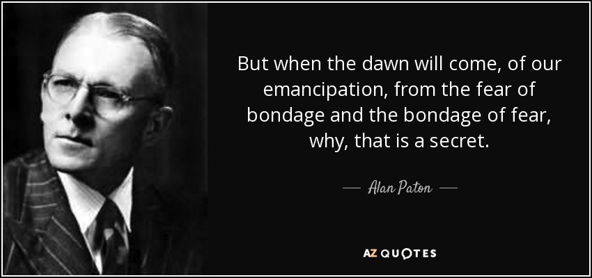 But when the dawn will come, of our emancipation, from the fear of bondage and the bondage of fear, why, that is a secret. - Alan Paton