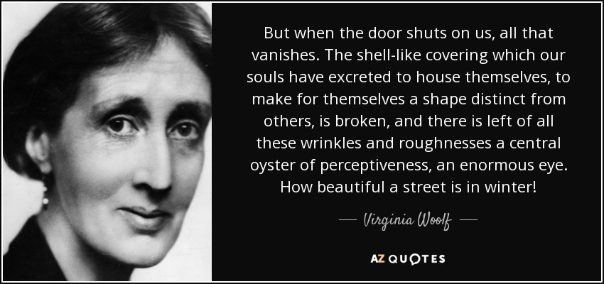 But when the door shuts on us, all that vanishes. The shell-like covering which our souls have excreted to house themselves, to make for themselves a shape distinct from others, is broken, and there is left of all these wrinkles and roughnesses a central oyster of perceptiveness, an enormous eye. How beautiful a street is in winter! - Virginia Woolf