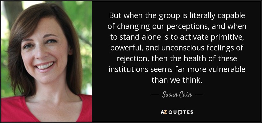 But when the group is literally capable of changing our perceptions, and when to stand alone is to activate primitive, powerful, and unconscious feelings of rejection, then the health of these institutions seems far more vulnerable than we think. - Susan Cain