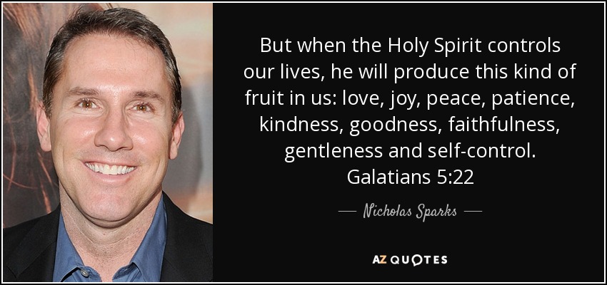 But when the Holy Spirit controls our lives, he will produce this kind of fruit in us: love, joy, peace, patience, kindness, goodness, faithfulness, gentleness and self-control. Galatians 5:22 - Nicholas Sparks