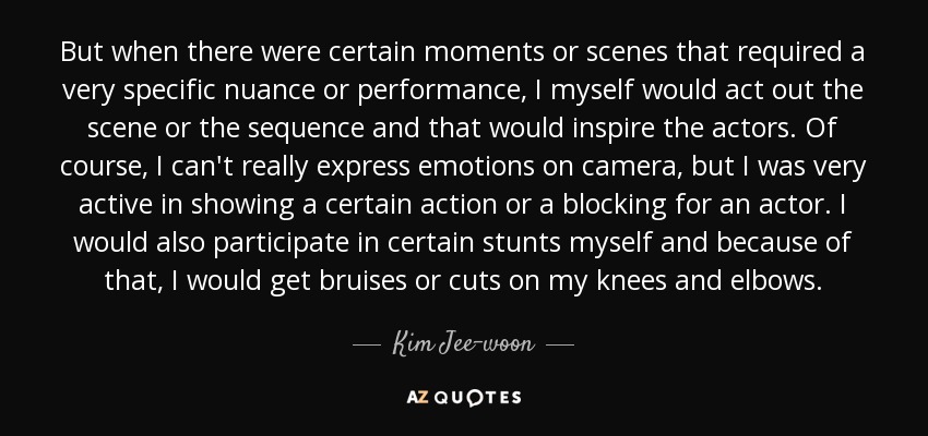 But when there were certain moments or scenes that required a very specific nuance or performance, I myself would act out the scene or the sequence and that would inspire the actors. Of course, I can't really express emotions on camera, but I was very active in showing a certain action or a blocking for an actor. I would also participate in certain stunts myself and because of that, I would get bruises or cuts on my knees and elbows. - Kim Jee-woon