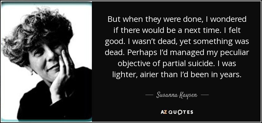 But when they were done, I wondered if there would be a next time. I felt good. I wasn’t dead, yet something was dead. Perhaps I’d managed my peculiar objective of partial suicide. I was lighter, airier than I’d been in years. - Susanna Kaysen