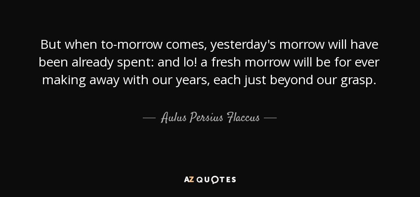 But when to-morrow comes, yesterday's morrow will have been already spent: and lo! a fresh morrow will be for ever making away with our years, each just beyond our grasp. - Aulus Persius Flaccus