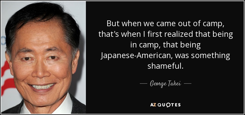 But when we came out of camp, that's when I first realized that being in camp, that being Japanese-American, was something shameful. - George Takei